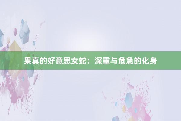 果真的好意思女蛇：深重与危急的化身